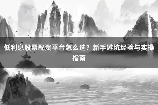 低利息股票配资平台怎么选？新手避坑经验与实操指南