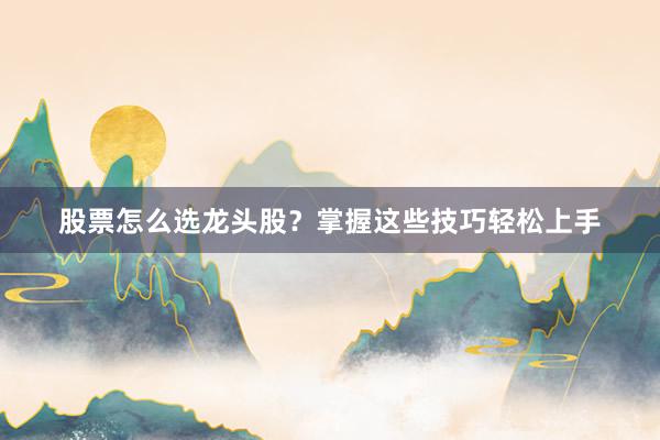 股票怎么选龙头股？掌握这些技巧轻松上手