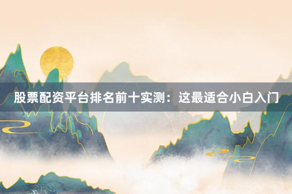 股票配资平台排名前十实测：这最适合小白入门