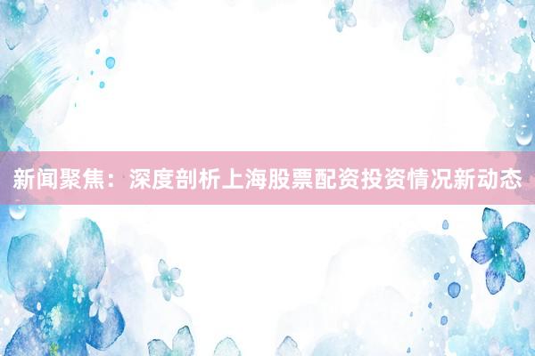新闻聚焦：深度剖析上海股票配资投资情况新动态