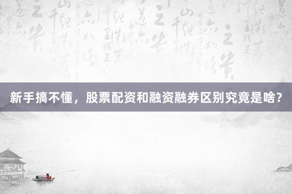 新手搞不懂，股票配资和融资融券区别究竟是啥？
