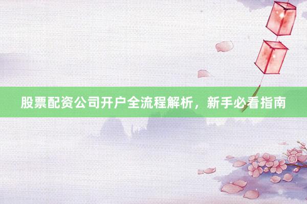 股票配资公司开户全流程解析，新手必看指南