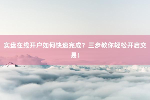 实盘在线开户如何快速完成？三步教你轻松开启交易！