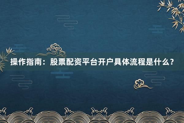 操作指南：股票配资平台开户具体流程是什么？