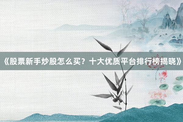 《股票新手炒股怎么买？十大优质平台排行榜揭晓》