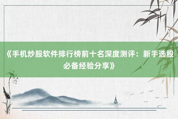 《手机炒股软件排行榜前十名深度测评：新手选股必备经验分享》