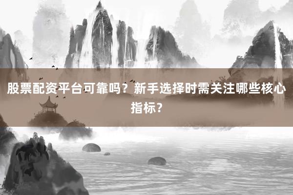 股票配资平台可靠吗？新手选择时需关注哪些核心指标？