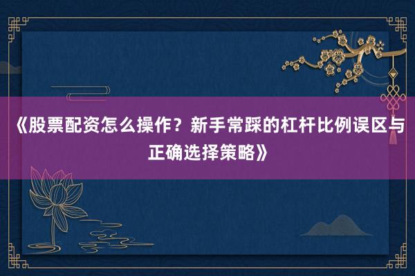 《股票配资怎么操作？新手常踩的杠杆比例误区与正确选择策略》
