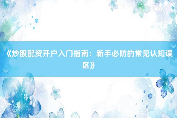 《炒股配资开户入门指南：新手必防的常见认知误区》