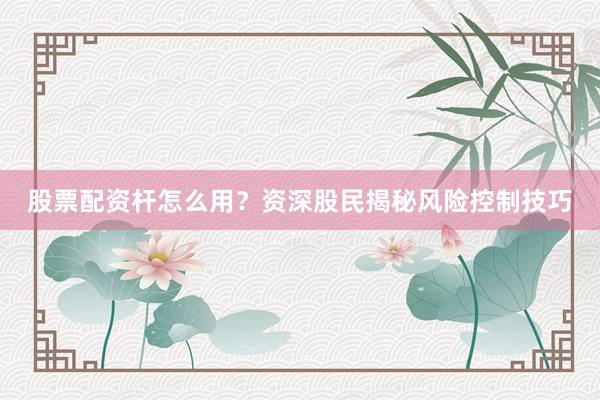股票配资杆怎么用？资深股民揭秘风险控制技巧