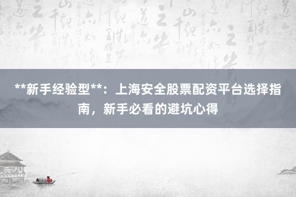 **新手经验型**：上海安全股票配资平台选择指南，新手必看的避坑心得
