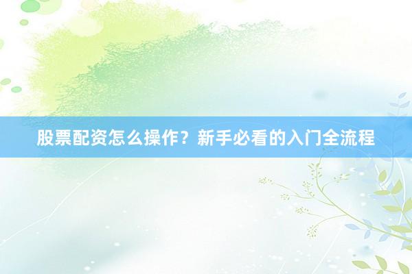 股票配资怎么操作？新手必看的入门全流程