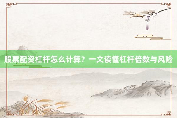 股票配资杠杆怎么计算？一文读懂杠杆倍数与风险