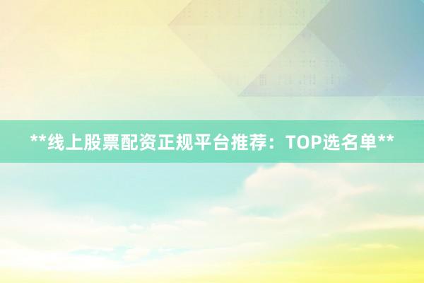 **线上股票配资正规平台推荐：TOP选名单**