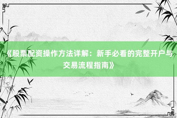 《股票配资操作方法详解：新手必看的完整开户与交易流程指南》