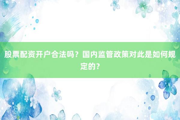 股票配资开户合法吗？国内监管政策对此是如何规定的？