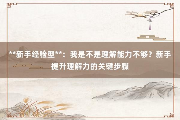 **新手经验型**：我是不是理解能力不够？新手提升理解力的关键步骤