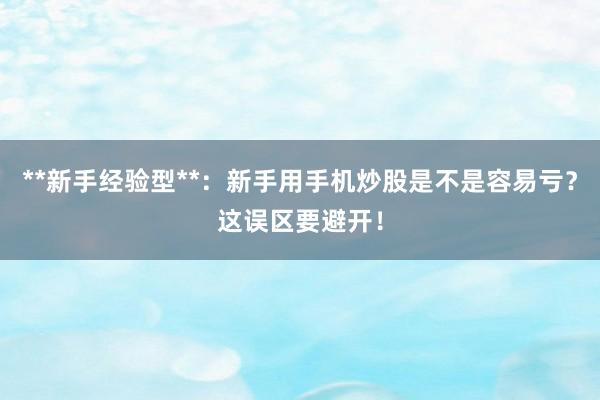 **新手经验型**：新手用手机炒股是不是容易亏？这误区要避开！