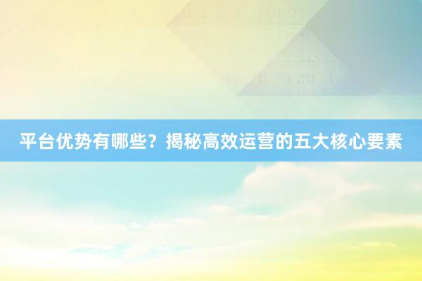 平台优势有哪些？揭秘高效运营的五大核心要素
