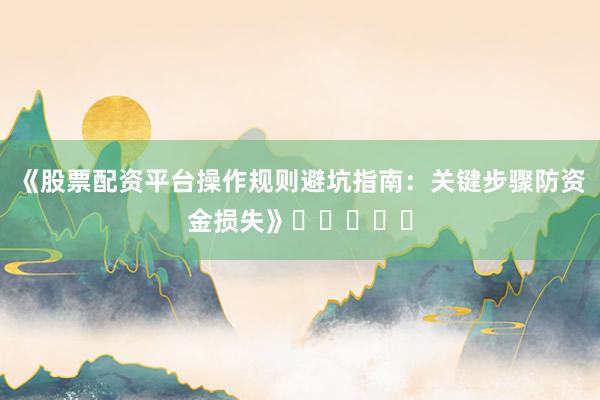 《股票配资平台操作规则避坑指南：关键步骤防资金损失》⭐⭐⭐⭐⭐