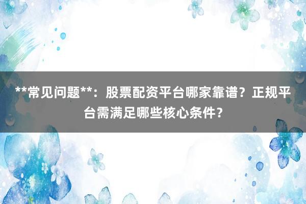 **常见问题**：股票配资平台哪家靠谱？正规平台需满足哪些核心条件？