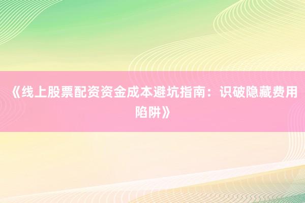 《线上股票配资资金成本避坑指南：识破隐藏费用陷阱》