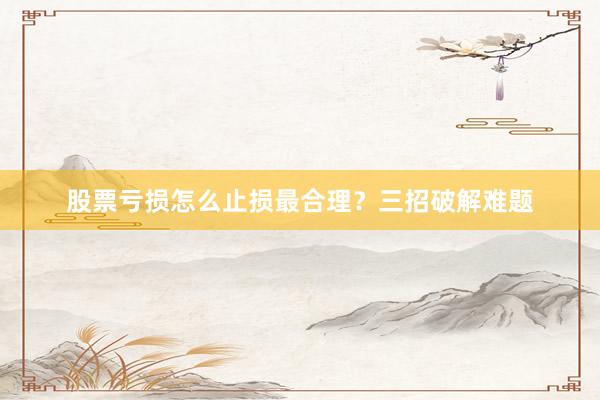 股票亏损怎么止损最合理？三招破解难题