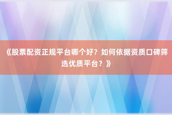 《股票配资正规平台哪个好？如何依据资质口碑筛选优质平台？》