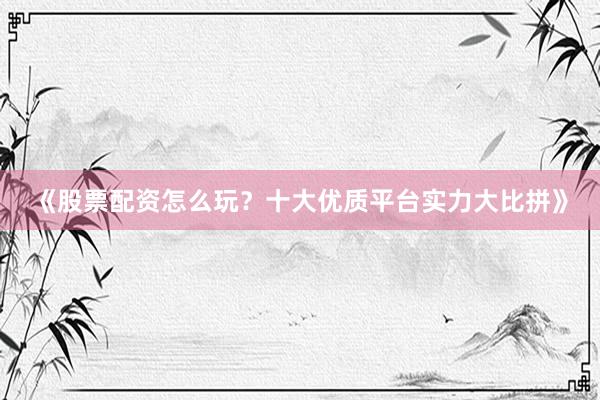 《股票配资怎么玩？十大优质平台实力大比拼》