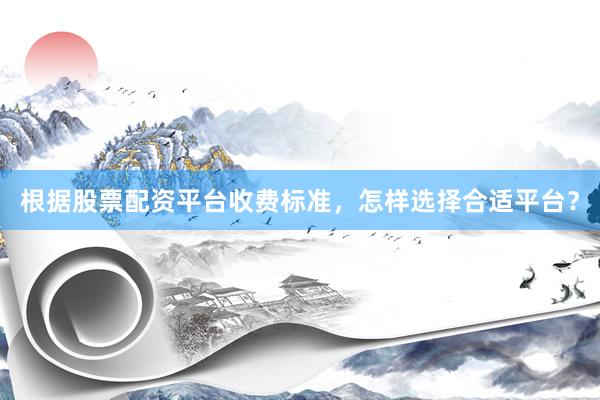 根据股票配资平台收费标准，怎样选择合适平台？