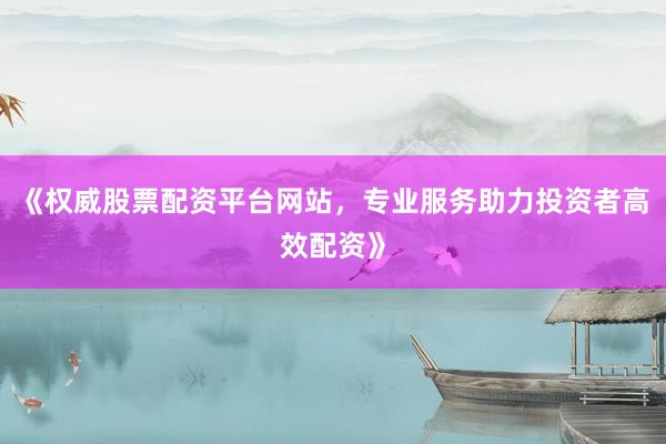 《权威股票配资平台网站，专业服务助力投资者高效配资》