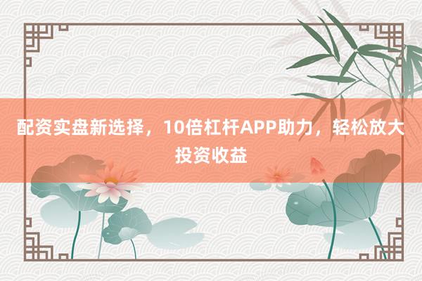 配资实盘新选择，10倍杠杆APP助力，轻松放大投资收益