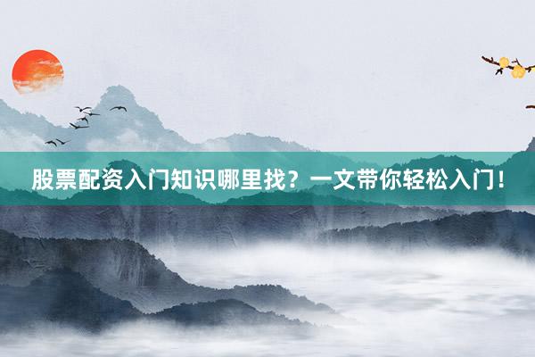 股票配资入门知识哪里找？一文带你轻松入门！