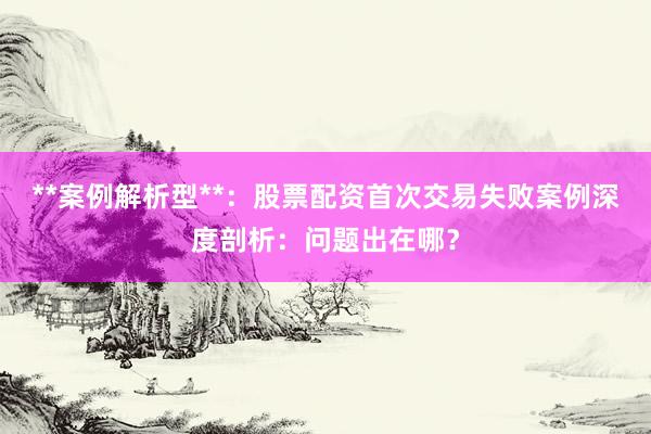 **案例解析型**：股票配资首次交易失败案例深度剖析：问题出在哪？