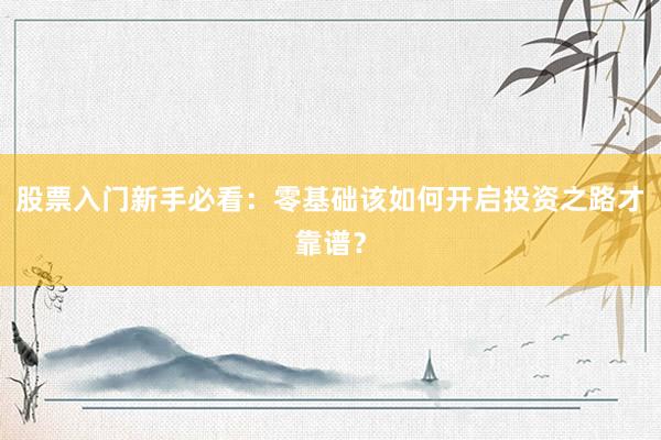 股票入门新手必看：零基础该如何开启投资之路才靠谱？