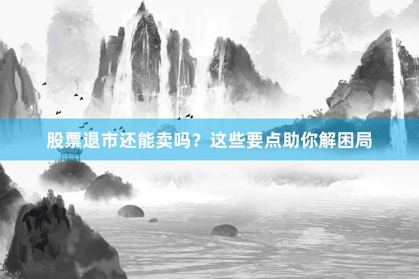 股票退市还能卖吗？这些要点助你解困局