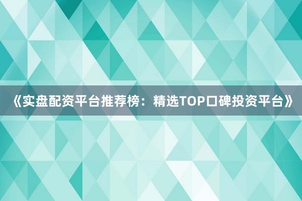 《实盘配资平台推荐榜：精选TOP口碑投资平台》