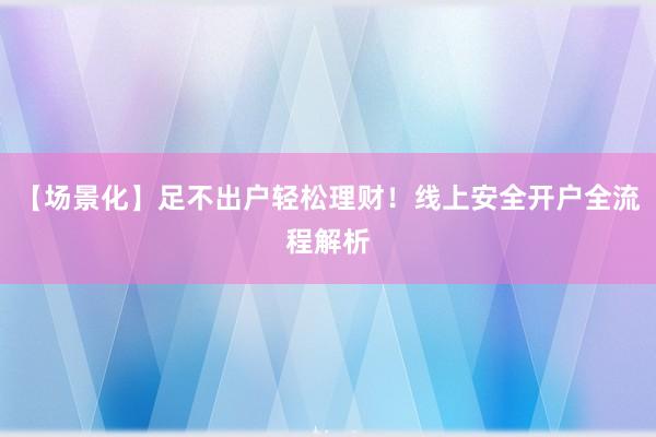 【场景化】足不出户轻松理财！线上安全开户全流程解析