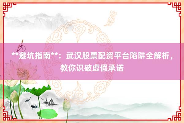 **避坑指南**：武汉股票配资平台陷阱全解析，教你识破虚假承诺