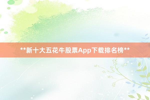 **新十大五花牛股票App下载排名榜**