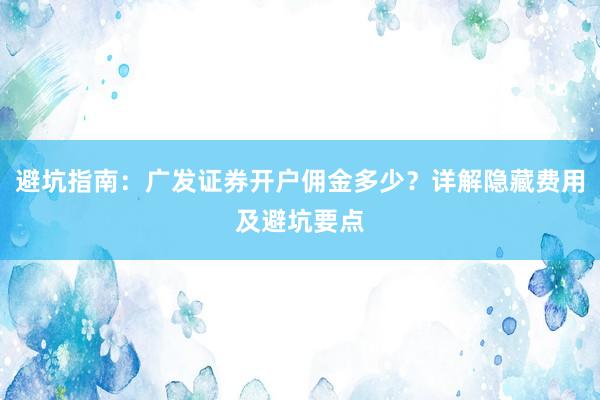 避坑指南：广发证券开户佣金多少？详解隐藏费用及避坑要点
