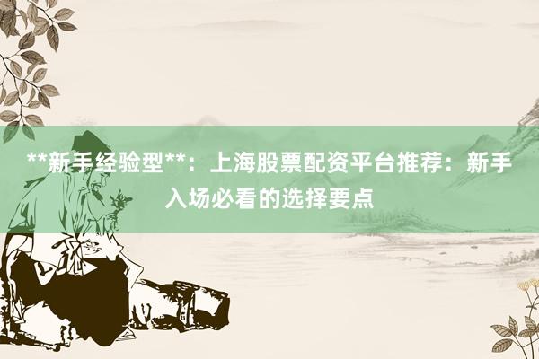 **新手经验型**：上海股票配资平台推荐：新手入场必看的选择要点
