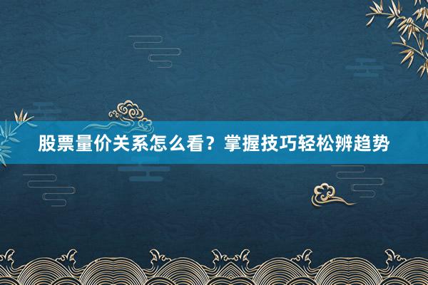 股票量价关系怎么看？掌握技巧轻松辨趋势