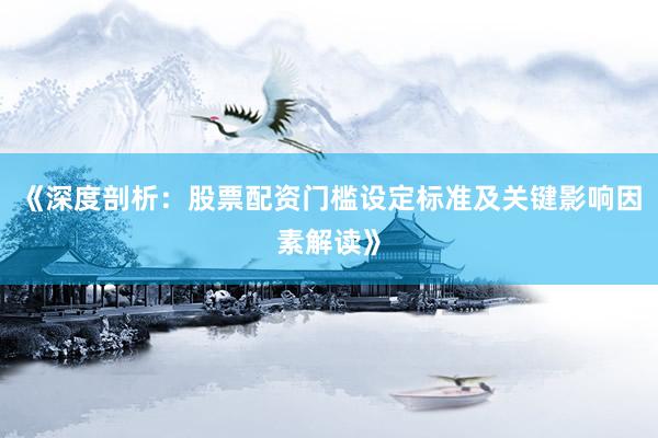 《深度剖析：股票配资门槛设定标准及关键影响因素解读》