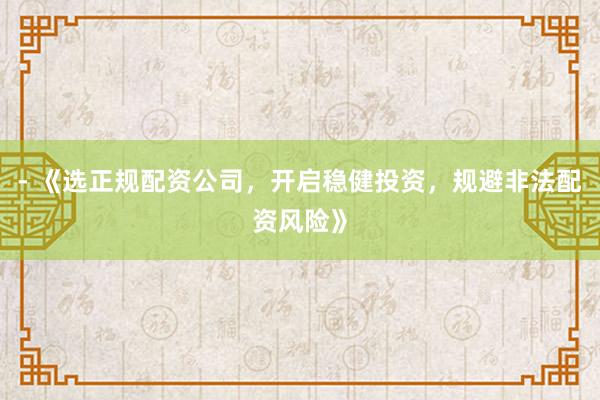 - 《选正规配资公司，开启稳健投资，规避非法配资风险》
