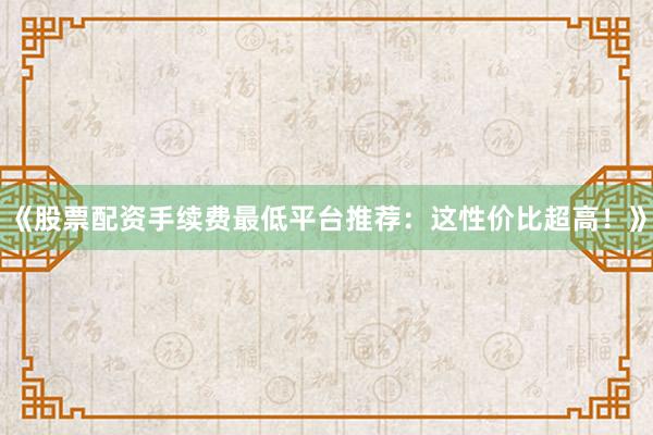 《股票配资手续费最低平台推荐：这性价比超高！》