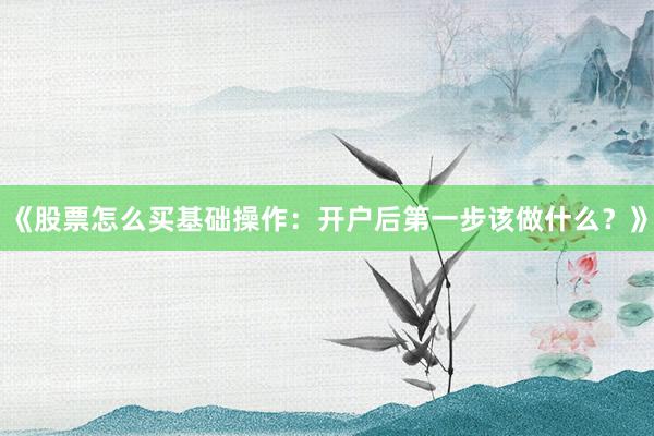 《股票怎么买基础操作：开户后第一步该做什么？》