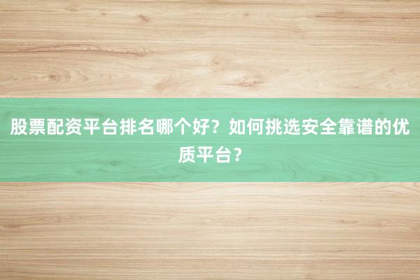 股票配资平台排名哪个好？如何挑选安全靠谱的优质平台？