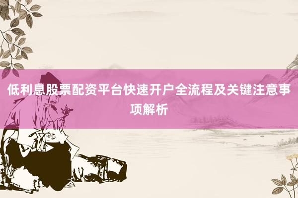 低利息股票配资平台快速开户全流程及关键注意事项解析