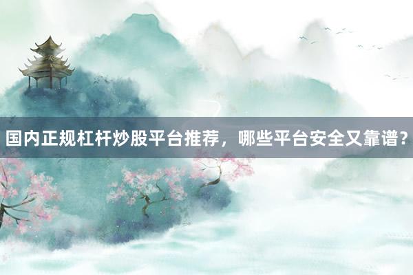 国内正规杠杆炒股平台推荐，哪些平台安全又靠谱？
